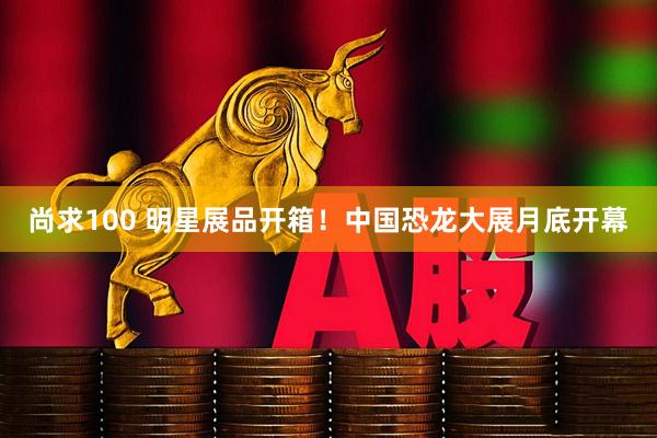 尚求100 明星展品开箱！中国恐龙大展月底开幕