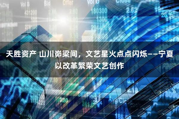 天胜资产 山川峁梁间，文艺星火点点闪烁——宁夏以改革繁荣文艺创作