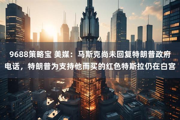 9688策略宝 美媒：马斯克尚未回复特朗普政府电话，特朗普为支持他而买的红色特斯拉仍在白宫