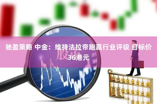 驰盈策略 中金：维持法拉帝跑赢行业评级 目标价36港元