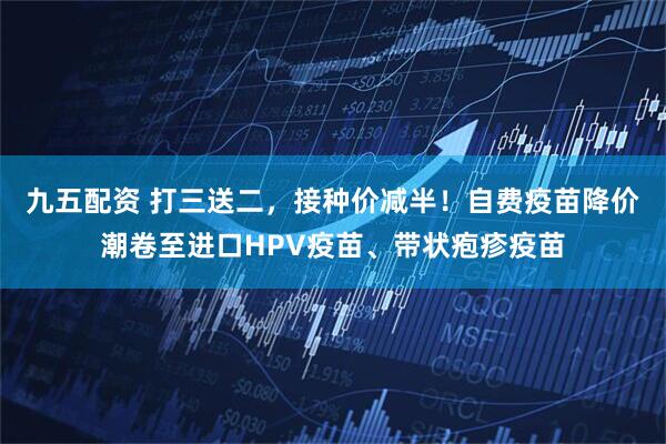 九五配资 打三送二，接种价减半！自费疫苗降价潮卷至进口HPV疫苗、带状疱疹疫苗