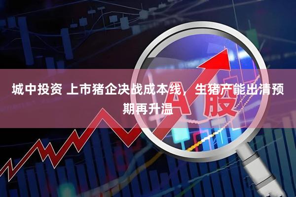 城中投资 上市猪企决战成本线，生猪产能出清预期再升温