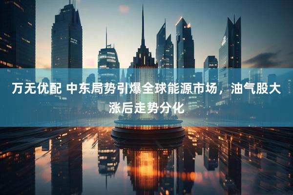万无优配 中东局势引爆全球能源市场，油气股大涨后走势分化