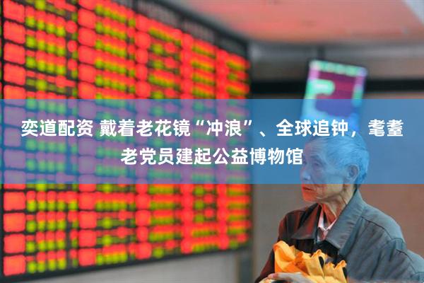 奕道配资 戴着老花镜“冲浪”、全球追钟，耄耋老党员建起公益博物馆