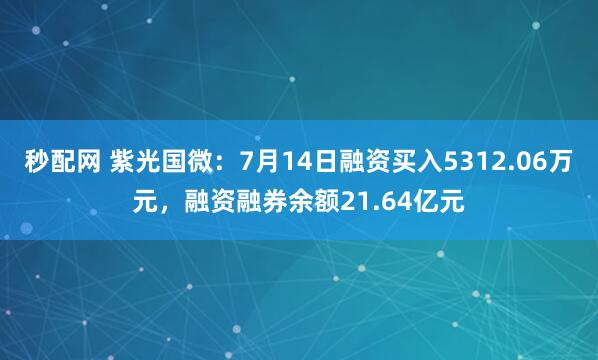 秒配网 紫光国微：7月14日融资买入5312.06万元，融资融券余额21.64亿元