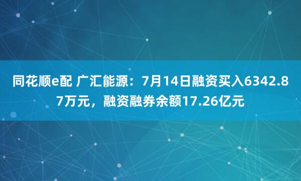 同花顺e配 广汇能源：7月14日融资买入6342.87万元，融资融券余额17.26亿元