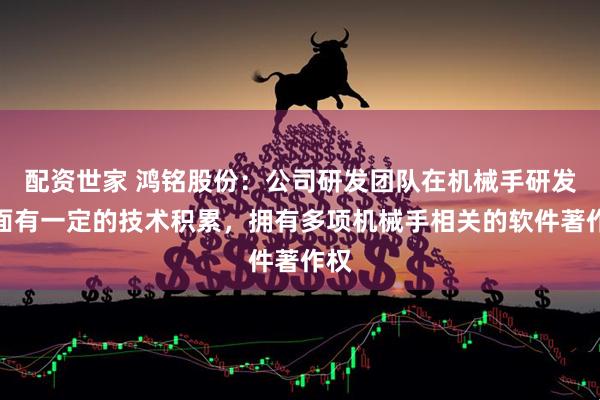 配资世家 鸿铭股份：公司研发团队在机械手研发方面有一定的技术积累，拥有多项机械手相关的软件著作权