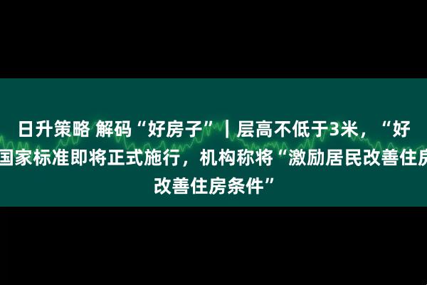 日升策略 解码“好房子”｜层高不低于3米，“好房子”国家标准即将正式施行，机构称将“激励居民改善住房条件”