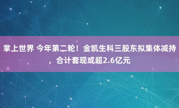 掌上世界 今年第二轮！金凯生科三股东拟集体减持，合计套现或超2.6亿元