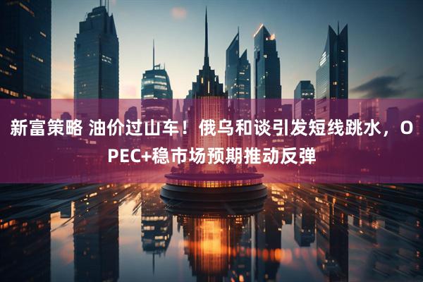 新富策略 油价过山车！俄乌和谈引发短线跳水，OPEC+稳市场预期推动反弹