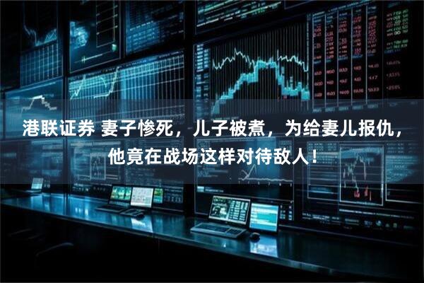 港联证券 妻子惨死，儿子被煮，为给妻儿报仇，他竟在战场这样对待敌人！
