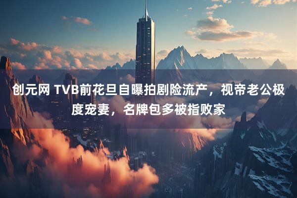 创元网 TVB前花旦自曝拍剧险流产，视帝老公极度宠妻，名牌包多被指败家