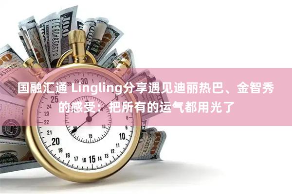 国融汇通 Lingling分享遇见迪丽热巴、金智秀的感受：把所有的运气都用光了