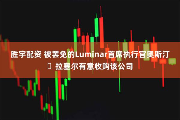 胜宇配资 被罢免的Luminar首席执行官奥斯汀・拉塞尔有意收购该公司
