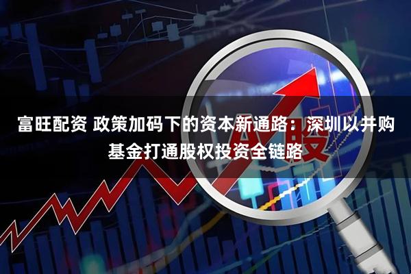 富旺配资 政策加码下的资本新通路：深圳以并购基金打通股权投资全链路