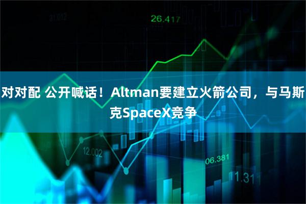 对对配 公开喊话！Altman要建立火箭公司，与马斯克SpaceX竞争
