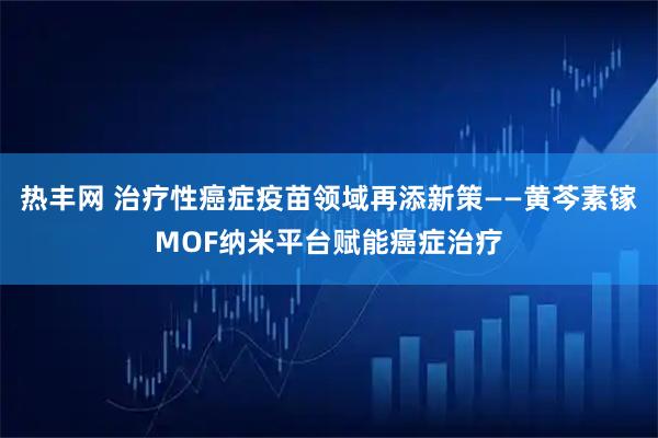 热丰网 治疗性癌症疫苗领域再添新策——黄芩素镓MOF纳米平台赋能癌症治疗