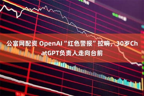 公富网配资 OpenAI“红色警报”拉响，30岁ChatGPT负责人走向台前