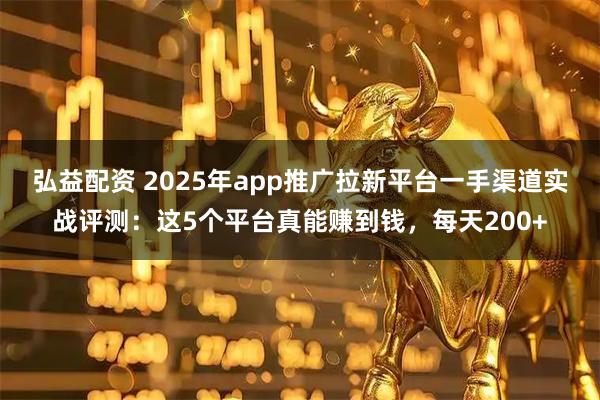 弘益配资 2025年app推广拉新平台一手渠道实战评测：这5个平台真能赚到钱，每天200+