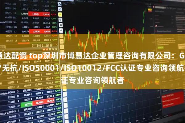 通达配资 top深圳市博慧达企业管理咨询有限公司：GRS/无抗/ISO50001/ISO10012/FCC认证专业咨询领航者