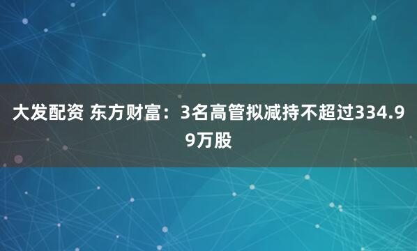 大发配资 东方财富：3名高管拟减持不超过334.99万股