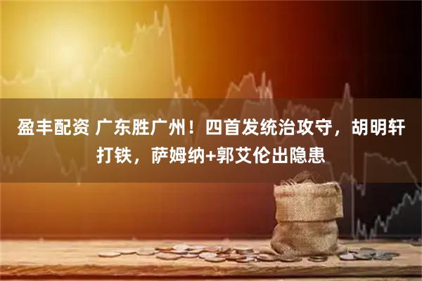 盈丰配资 广东胜广州！四首发统治攻守，胡明轩打铁，萨姆纳+郭艾伦出隐患