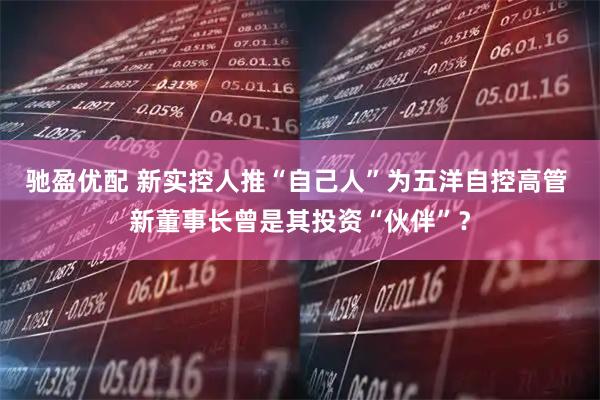 驰盈优配 新实控人推“自己人”为五洋自控高管 新董事长曾是其投资“伙伴”？