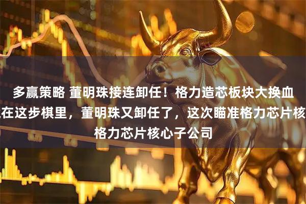 多赢策略 董明珠接连卸任！格力造芯板块大换血，真相藏在这步棋里，董明珠又卸任了，这次瞄准格力芯片核心子公司