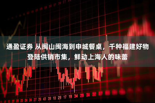 通盈证券 从闽山闽海到申城餐桌，千种福建好物登陆供销市集，鲜动上海人的味蕾