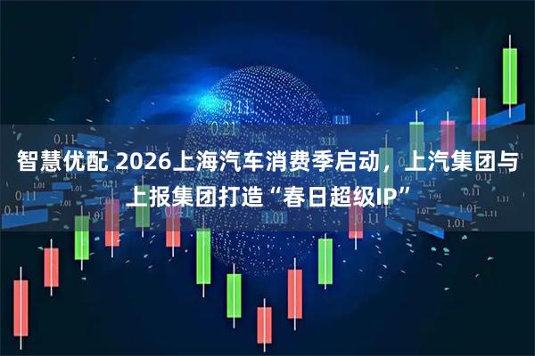 智慧优配 2026上海汽车消费季启动，上汽集团与上报集团打造“春日超级IP”