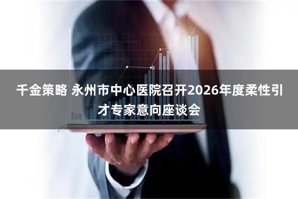 千金策略 永州市中心医院召开2026年度柔性引才专家意向座谈会