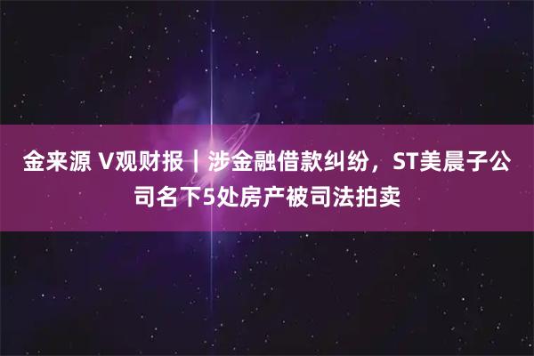 金来源 V观财报｜涉金融借款纠纷，ST美晨子公司名下5处房产被司法拍卖