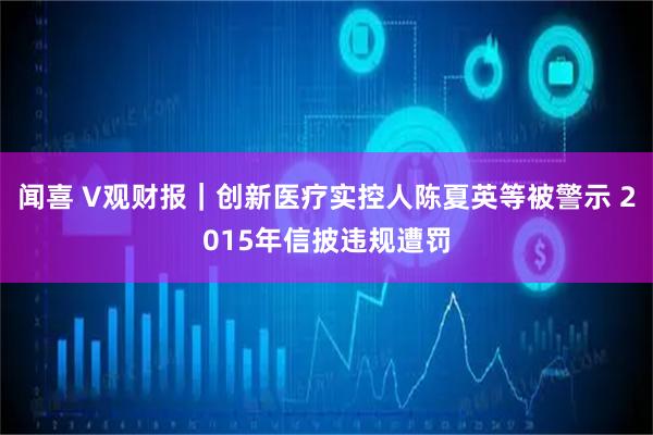 闻喜 V观财报｜创新医疗实控人陈夏英等被警示 2015年信披违规遭罚