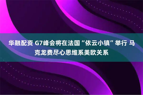 华融配资 G7峰会将在法国“依云小镇”举行 马克龙费尽心思维系美欧关系